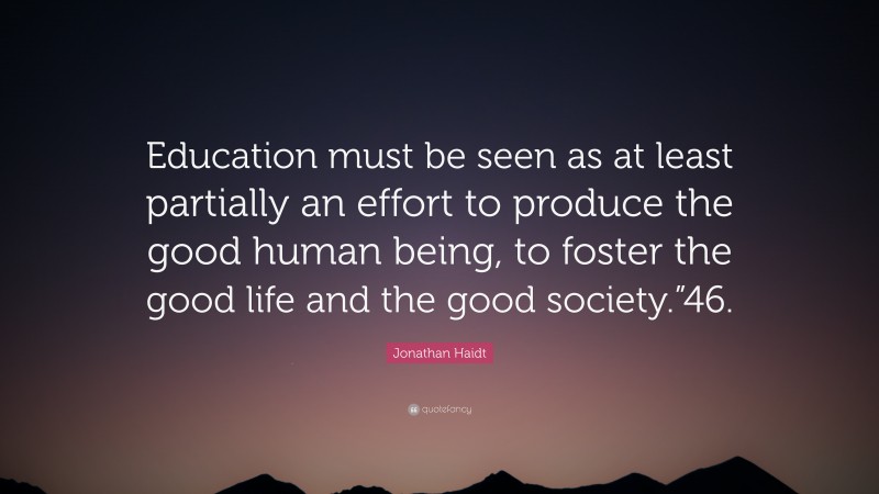 Jonathan Haidt Quote: “Education must be seen as at least partially an effort to produce the good human being, to foster the good life and the good society.”46.”