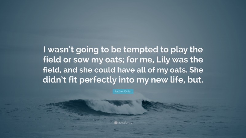 Rachel Cohn Quote: “I wasn’t going to be tempted to play the field or sow my oats; for me, Lily was the field, and she could have all of my oats. She didn’t fit perfectly into my new life, but.”
