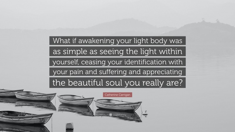 Catherine Carrigan Quote: “What if awakening your light body was as simple as seeing the light within yourself, ceasing your identification with your pain and suffering and appreciating the beautiful soul you really are?”