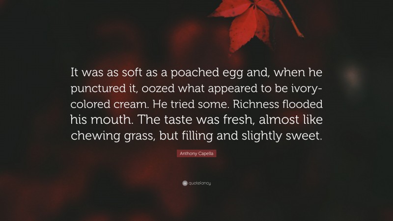 Anthony Capella Quote: “It was as soft as a poached egg and, when he punctured it, oozed what appeared to be ivory-colored cream. He tried some. Richness flooded his mouth. The taste was fresh, almost like chewing grass, but filling and slightly sweet.”