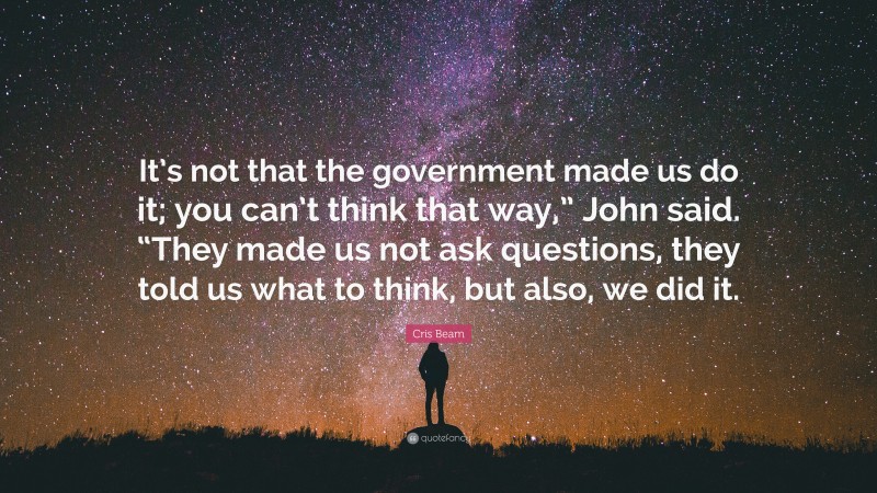 Cris Beam Quote: “It’s not that the government made us do it; you can’t think that way,” John said. “They made us not ask questions, they told us what to think, but also, we did it.”