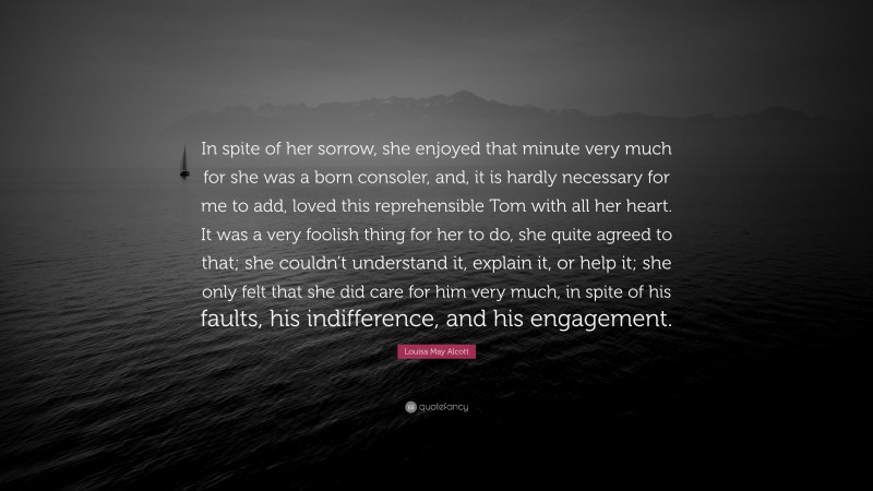 Louisa May Alcott Quote: “In spite of her sorrow, she enjoyed that minute very much for she was a born consoler, and, it is hardly necessary for me to add, loved this reprehensible Tom with all her heart. It was a very foolish thing for her to do, she quite agreed to that; she couldn’t understand it, explain it, or help it; she only felt that she did care for him very much, in spite of his faults, his indifference, and his engagement.”
