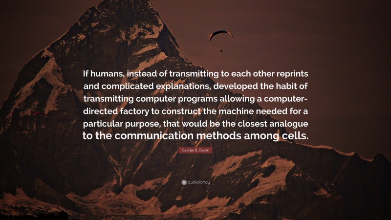 George B. Dyson Quote: “If humans, instead of transmitting to each other reprints and complicated explanations, developed the habit of transmitting computer programs allowing a computer-directed factory to construct the machine needed for a particular purpose, that would be the closest analogue to the communication methods among cells.”