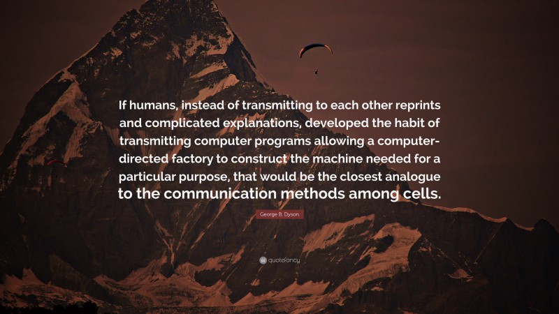 George B. Dyson Quote: “If humans, instead of transmitting to each other reprints and complicated explanations, developed the habit of transmitting computer programs allowing a computer-directed factory to construct the machine needed for a particular purpose, that would be the closest analogue to the communication methods among cells.”