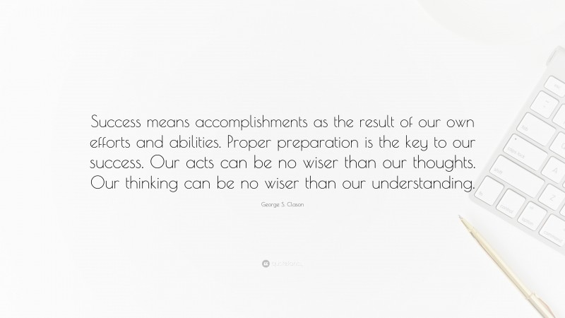 George S. Clason Quote: “Success means accomplishments as the result of our own efforts and abilities. Proper preparation is the key to our success. Our acts can be no wiser than our thoughts. Our thinking can be no wiser than our understanding.”