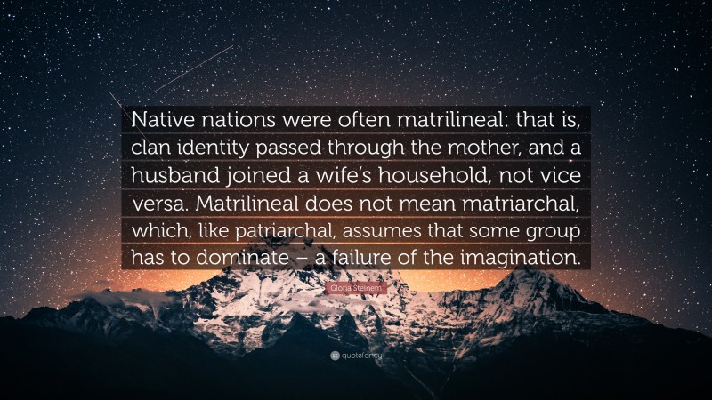 Gloria Steinem Quote: “Native nations were often matrilineal: that is, clan identity passed through the mother, and a husband joined a wife’s household, not vice versa. Matrilineal does not mean matriarchal, which, like patriarchal, assumes that some group has to dominate – a failure of the imagination.”