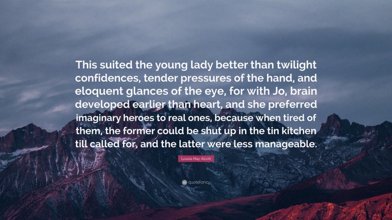 Louisa May Alcott Quote: “This suited the young lady better than twilight confidences, tender pressures of the hand, and eloquent glances of the eye, for with Jo, brain developed earlier than heart, and she preferred imaginary heroes to real ones, because when tired of them, the former could be shut up in the tin kitchen till called for, and the latter were less manageable.”