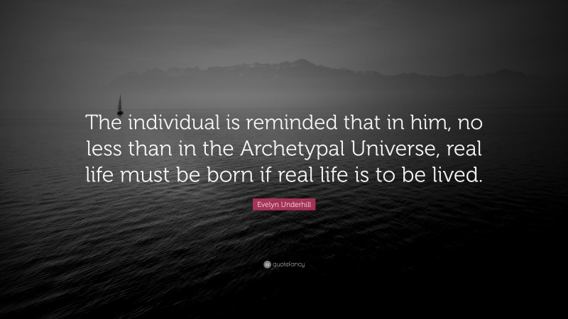 Evelyn Underhill Quote: “The individual is reminded that in him, no less than in the Archetypal Universe, real life must be born if real life is to be lived.”