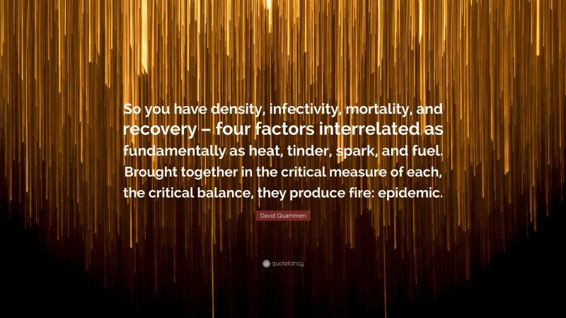 David Quammen Quote: “So you have density, infectivity, mortality, and recovery – four factors interrelated as fundamentally as heat, tinder, spark, and fuel. Brought together in the critical measure of each, the critical balance, they produce fire: epidemic.”