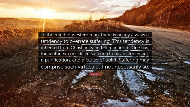 Jean Klein Quote: “In the mind of western man, there is nearly always a tendency to overrate suffering. This tendency is inherited from Christianity and Romanticism. One has, for centuries, considered suffering to be an atonement, a purification, and a cause of uplift. Suffering may comprise such virtues but not necessarily so.”