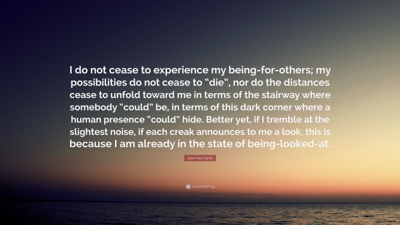 Jean-Paul Sartre Quote: “I do not cease to experience my being-for-others; my possibilities do not cease to “die”, nor do the distances cease to unfold toward me in terms of the stairway where somebody “could” be, in terms of this dark corner where a human presence “could” hide. Better yet, if I tremble at the slightest noise, if each creak announces to me a look, this is because I am already in the state of being-looked-at.”