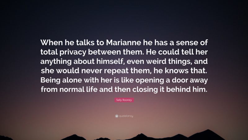 Sally Rooney Quote: “When he talks to Marianne he has a sense of total privacy between them. He could tell her anything about himself, even weird things, and she would never repeat them, he knows that. Being alone with her is like opening a door away from normal life and then closing it behind him.”