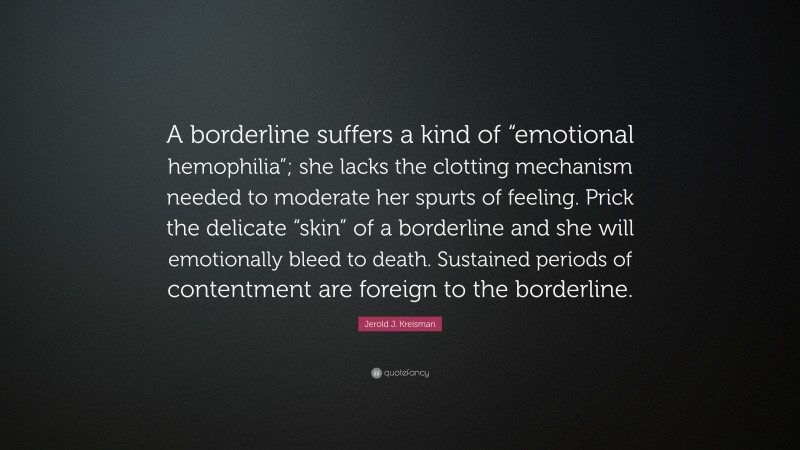 Jerold J. Kreisman Quote: “A borderline suffers a kind of “emotional hemophilia”; she lacks the clotting mechanism needed to moderate her spurts of feeling. Prick the delicate “skin” of a borderline and she will emotionally bleed to death. Sustained periods of contentment are foreign to the borderline.”