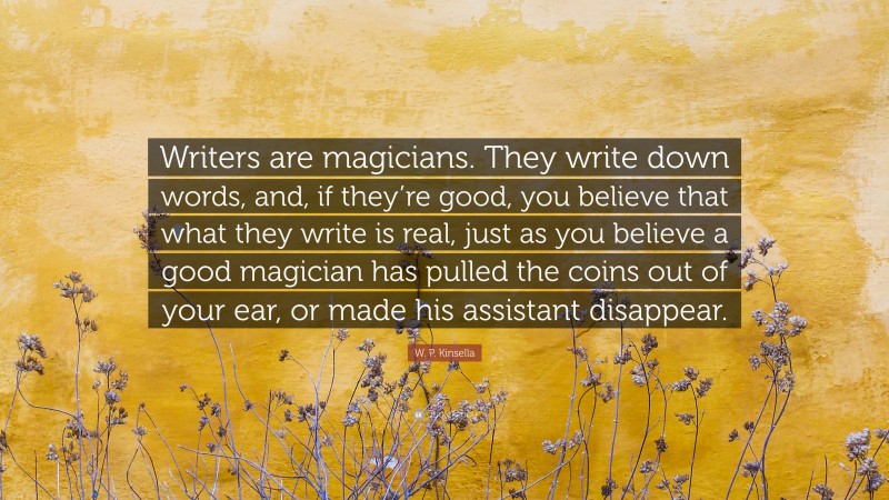 W. P. Kinsella Quote: “Writers are magicians. They write down words, and, if they’re good, you believe that what they write is real, just as you believe a good magician has pulled the coins out of your ear, or made his assistant disappear.”