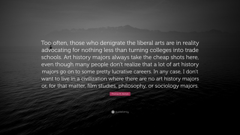 Thomas M. Nichols Quote: “Too often, those who denigrate the liberal arts are in reality advocating for nothing less than turning colleges into trade schools. Art history majors always take the cheap shots here, even though many people don’t realize that a lot of art history majors go on to some pretty lucrative careers. In any case, I don’t want to live in a civilization where there are no art history majors or, for that matter, film studies, philosophy, or sociology majors.”