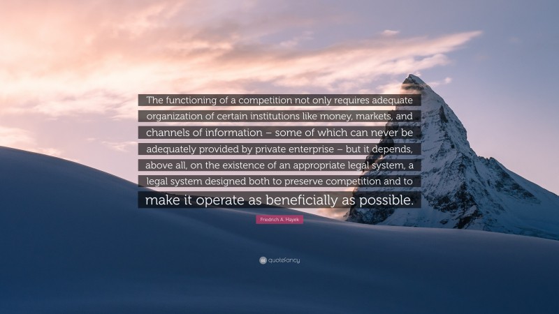 Friedrich A. Hayek Quote: “The functioning of a competition not only requires adequate organization of certain institutions like money, markets, and channels of information – some of which can never be adequately provided by private enterprise – but it depends, above all, on the existence of an appropriate legal system, a legal system designed both to preserve competition and to make it operate as beneficially as possible.”