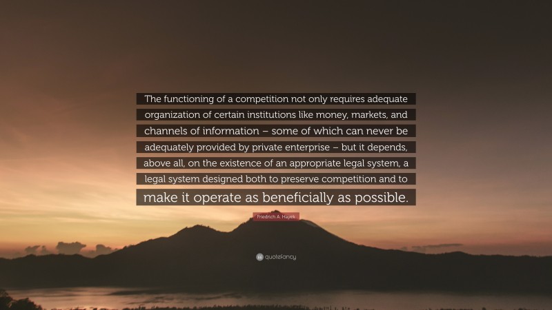 Friedrich A. Hayek Quote: “The functioning of a competition not only requires adequate organization of certain institutions like money, markets, and channels of information – some of which can never be adequately provided by private enterprise – but it depends, above all, on the existence of an appropriate legal system, a legal system designed both to preserve competition and to make it operate as beneficially as possible.”