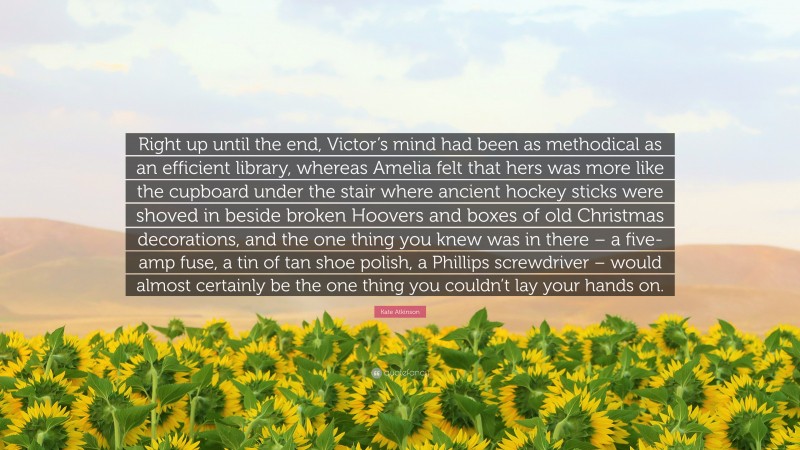 Kate Atkinson Quote: “Right up until the end, Victor’s mind had been as methodical as an efficient library, whereas Amelia felt that hers was more like the cupboard under the stair where ancient hockey sticks were shoved in beside broken Hoovers and boxes of old Christmas decorations, and the one thing you knew was in there – a five-amp fuse, a tin of tan shoe polish, a Phillips screwdriver – would almost certainly be the one thing you couldn’t lay your hands on.”