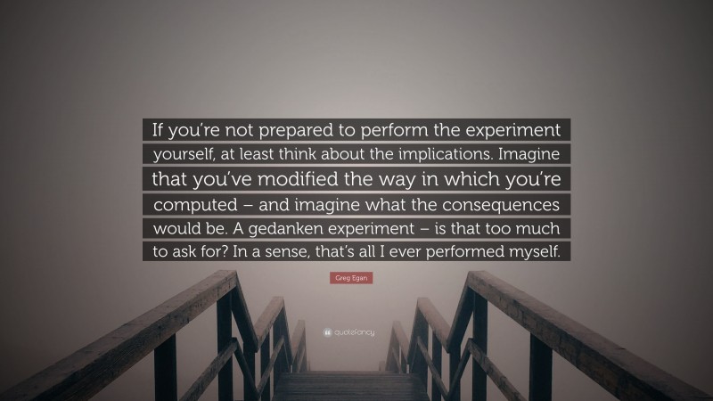 Greg Egan Quote: “If you’re not prepared to perform the experiment yourself, at least think about the implications. Imagine that you’ve modified the way in which you’re computed – and imagine what the consequences would be. A gedanken experiment – is that too much to ask for? In a sense, that’s all I ever performed myself.”
