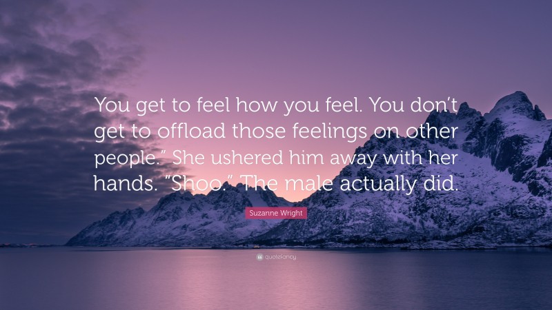 Suzanne Wright Quote: “You get to feel how you feel. You don’t get to offload those feelings on other people.” She ushered him away with her hands. “Shoo.” The male actually did.”