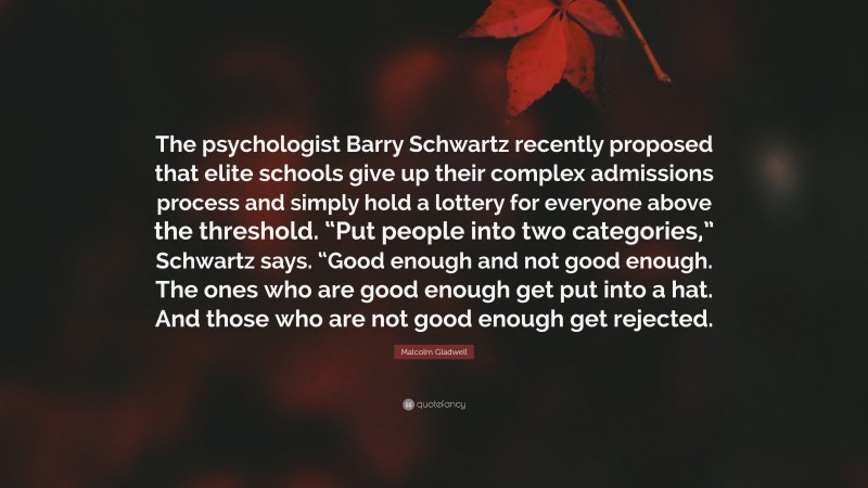 Malcolm Gladwell Quote: “The psychologist Barry Schwartz recently proposed that elite schools give up their complex admissions process and simply hold a lottery for everyone above the threshold. “Put people into two categories,” Schwartz says. “Good enough and not good enough. The ones who are good enough get put into a hat. And those who are not good enough get rejected.”