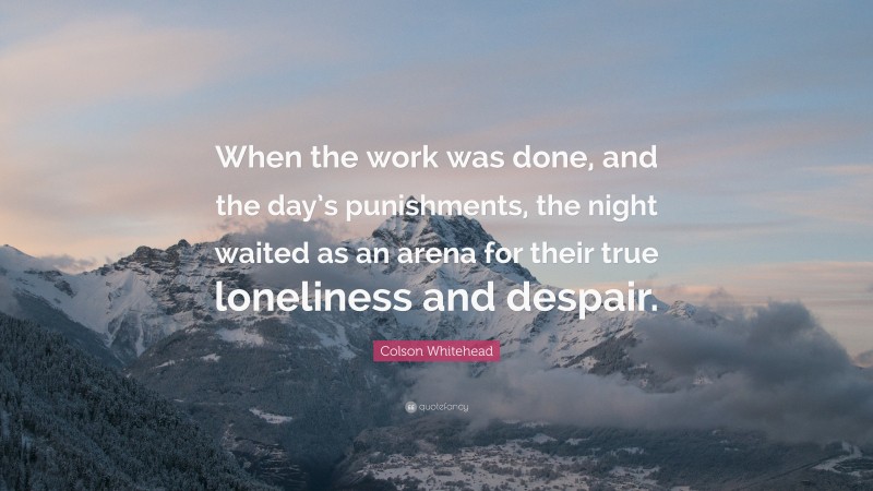 Colson Whitehead Quote: “When the work was done, and the day’s punishments, the night waited as an arena for their true loneliness and despair.”