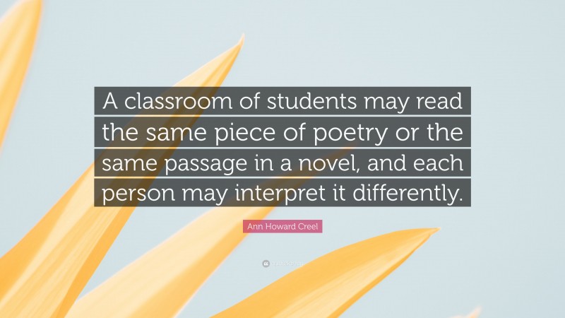 Ann Howard Creel Quote: “A classroom of students may read the same piece of poetry or the same passage in a novel, and each person may interpret it differently.”