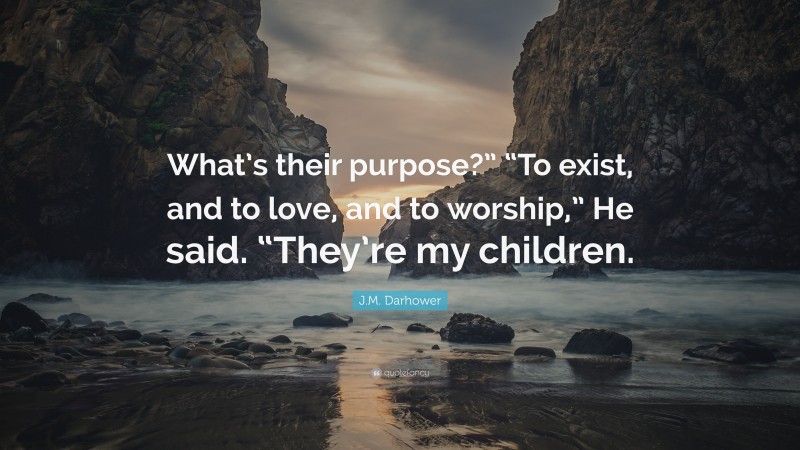 J.M. Darhower Quote: “What’s their purpose?” “To exist, and to love, and to worship,” He said. “They’re my children.”