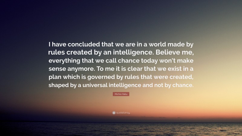 Michio Kaku Quote: “I have concluded that we are in a world made by rules created by an intelligence. Believe me, everything that we call chance today won’t make sense anymore. To me it is clear that we exist in a plan which is governed by rules that were created, shaped by a universal intelligence and not by chance.”