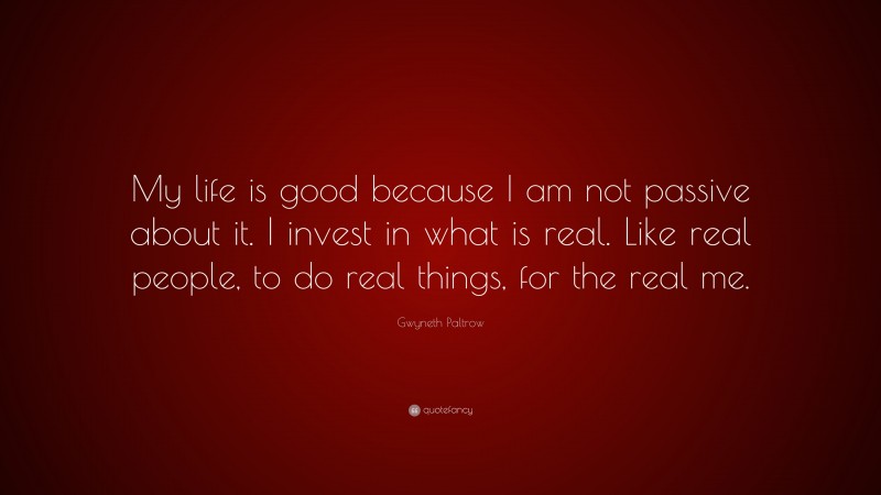 Gwyneth Paltrow Quote: “My life is good because I am not passive about it. I invest in what is real. Like real people, to do real things, for the real me.”