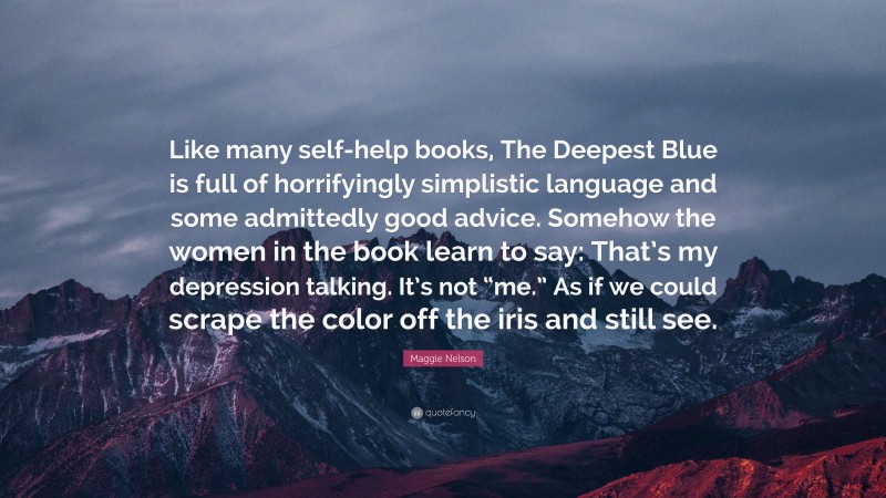 Maggie Nelson Quote: “Like many self-help books, The Deepest Blue is full of horrifyingly simplistic language and some admittedly good advice. Somehow the women in the book learn to say: That’s my depression talking. It’s not “me.” As if we could scrape the color off the iris and still see.”