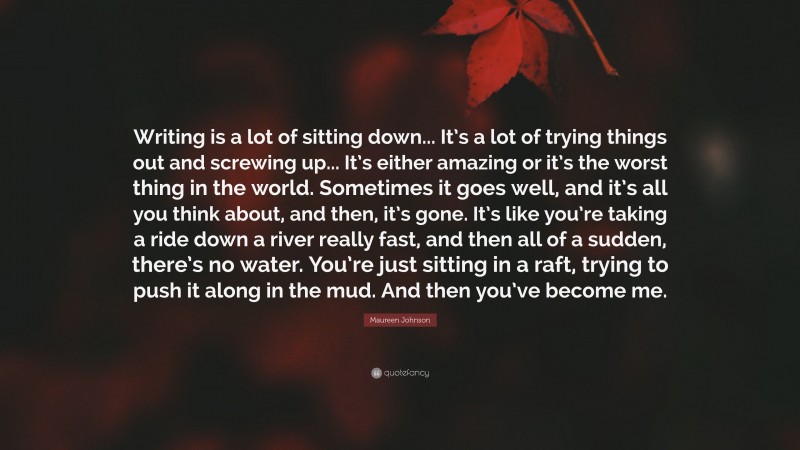 Maureen Johnson Quote: “Writing is a lot of sitting down... It’s a lot of trying things out and screwing up... It’s either amazing or it’s the worst thing in the world. Sometimes it goes well, and it’s all you think about, and then, it’s gone. It’s like you’re taking a ride down a river really fast, and then all of a sudden, there’s no water. You’re just sitting in a raft, trying to push it along in the mud. And then you’ve become me.”