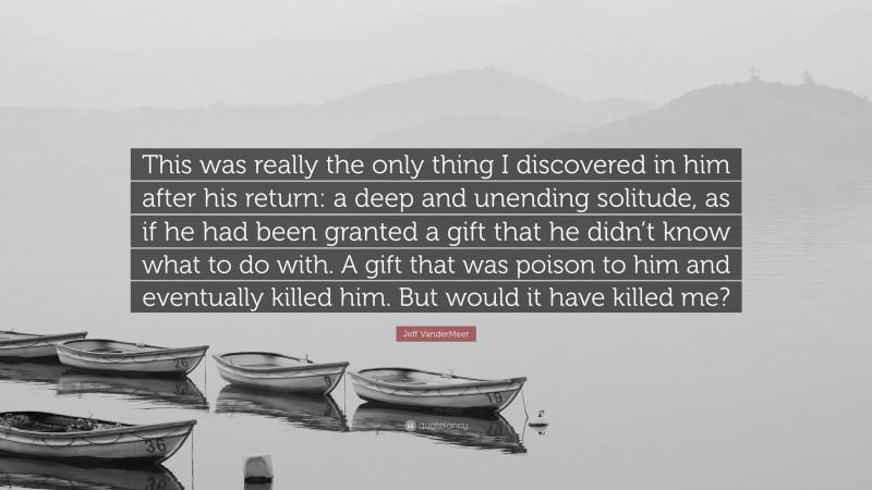 Jeff VanderMeer Quote: “This was really the only thing I discovered in him after his return: a deep and unending solitude, as if he had been granted a gift that he didn’t know what to do with. A gift that was poison to him and eventually killed him. But would it have killed me?”