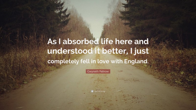 Gwyneth Paltrow Quote: “As I absorbed life here and understood it better, I just completely fell in love with England.”