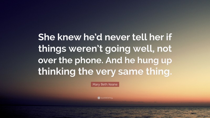 Mary Beth Keane Quote: “She knew he’d never tell her if things weren’t going well, not over the phone. And he hung up thinking the very same thing.”