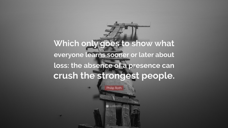 Philip Roth Quote: “Which only goes to show what everyone learns sooner or later about loss: the absence of a presence can crush the strongest people.”