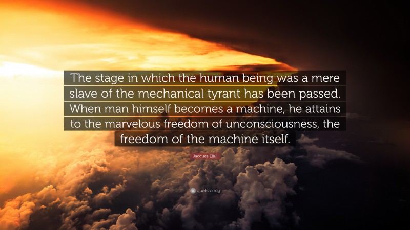 Jacques Ellul Quote: “The stage in which the human being was a mere slave of the mechanical tyrant has been passed. When man himself becomes a machine, he attains to the marvelous freedom of unconsciousness, the freedom of the machine itself.”