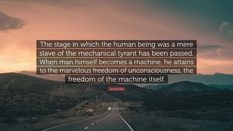 Jacques Ellul Quote: “The stage in which the human being was a mere slave of the mechanical tyrant has been passed. When man himself becomes a machine, he attains to the marvelous freedom of unconsciousness, the freedom of the machine itself.”