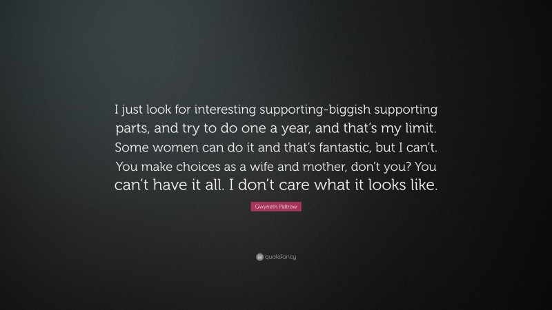 Gwyneth Paltrow Quote: “I just look for interesting supporting-biggish supporting parts, and try to do one a year, and that’s my limit. Some women can do it and that’s fantastic, but I can’t. You make choices as a wife and mother, don’t you? You can’t have it all. I don’t care what it looks like.”