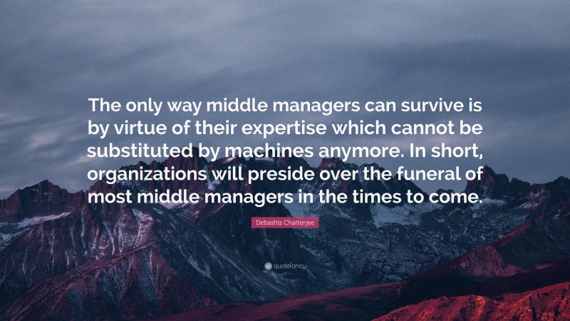 Debashis Chatterjee Quote: “The only way middle managers can survive is by virtue of their expertise which cannot be substituted by machines anymore. In short, organizations will preside over the funeral of most middle managers in the times to come.”