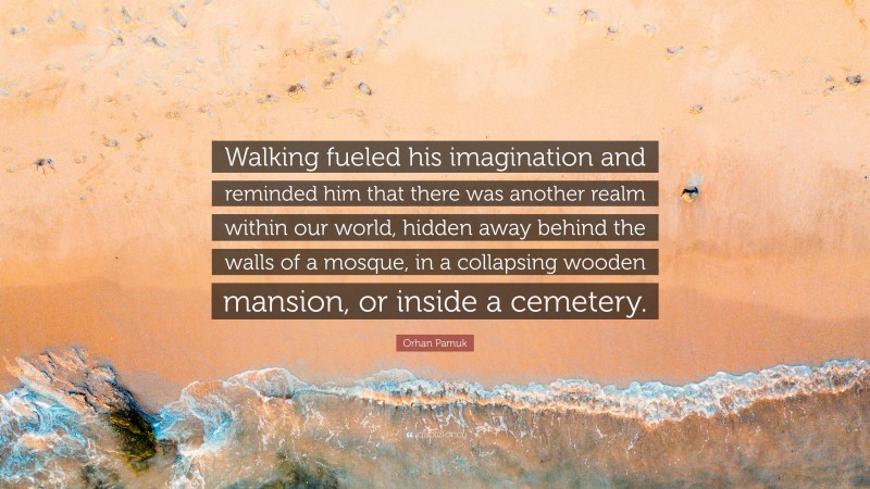 Orhan Pamuk Quote: “Walking fueled his imagination and reminded him that there was another realm within our world, hidden away behind the walls of a mosque, in a collapsing wooden mansion, or inside a cemetery.”