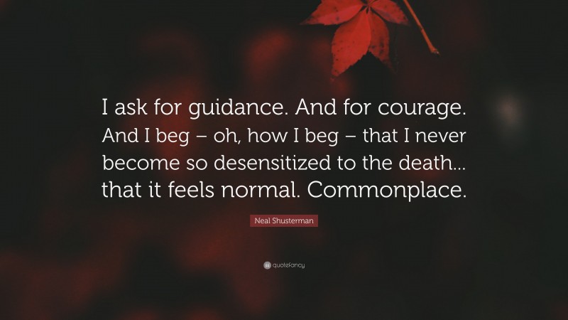 Neal Shusterman Quote: “I ask for guidance. And for courage. And I beg – oh, how I beg – that I never become so desensitized to the death... that it feels normal. Commonplace.”