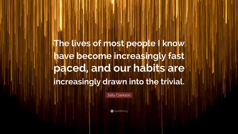 Sally Clarkson Quote: “The lives of most people I know have become increasingly fast paced, and our habits are increasingly drawn into the trivial.”