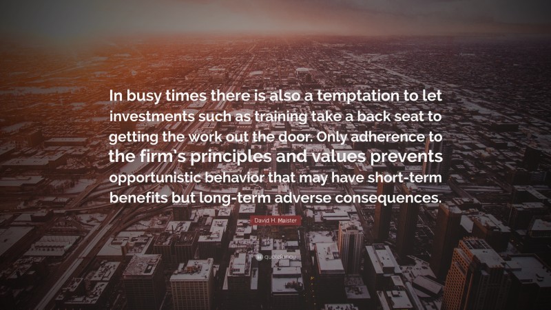 David H. Maister Quote: “In busy times there is also a temptation to let investments such as training take a back seat to getting the work out the door. Only adherence to the firm’s principles and values prevents opportunistic behavior that may have short-term benefits but long-term adverse consequences.”