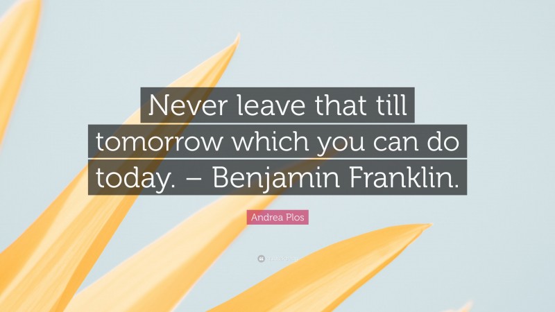 Andrea Plos Quote: “Never leave that till tomorrow which you can do today. – Benjamin Franklin.”