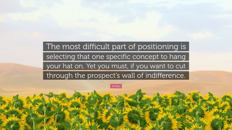 Al Ries Quote: “The most difficult part of positioning is selecting that one specific concept to hang your hat on. Yet you must, if you want to cut through the prospect’s wall of indifference.”