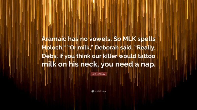 Jeff Lindsay Quote: “Aramaic has no vowels. So MLK spells Moloch.” “Or milk,” Deborah said. “Really, Debs, if you think our killer would tattoo milk on his neck, you need a nap.”