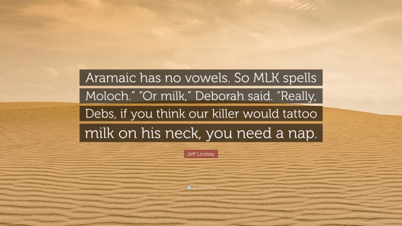 Jeff Lindsay Quote: “Aramaic has no vowels. So MLK spells Moloch.” “Or milk,” Deborah said. “Really, Debs, if you think our killer would tattoo milk on his neck, you need a nap.”