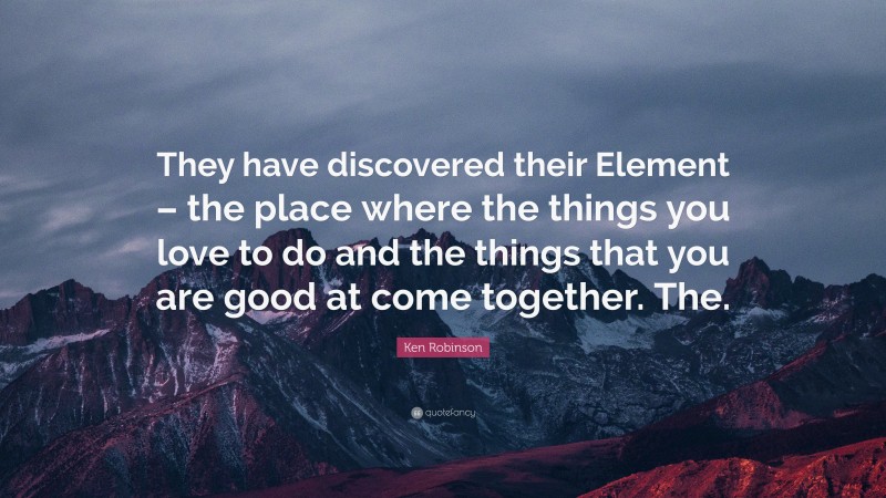 Ken Robinson Quote: “They have discovered their Element – the place where the things you love to do and the things that you are good at come together. The.”