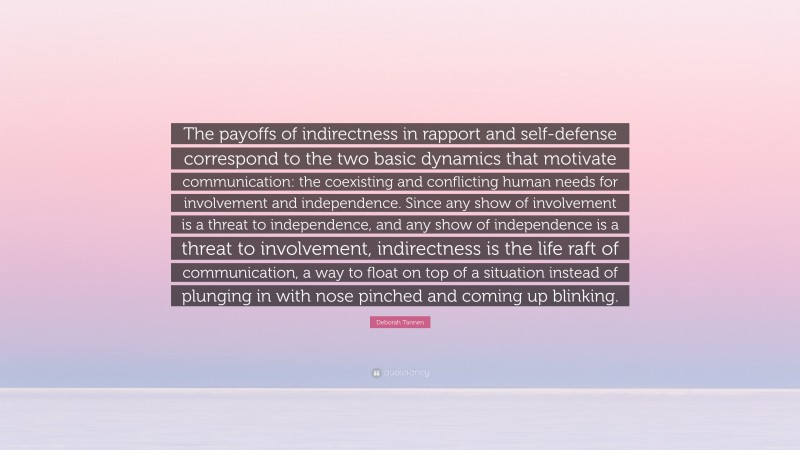 Deborah Tannen Quote: “The payoffs of indirectness in rapport and self-defense correspond to the two basic dynamics that motivate communication: the coexisting and conflicting human needs for involvement and independence. Since any show of involvement is a threat to independence, and any show of independence is a threat to involvement, indirectness is the life raft of communication, a way to float on top of a situation instead of plunging in with nose pinched and coming up blinking.”